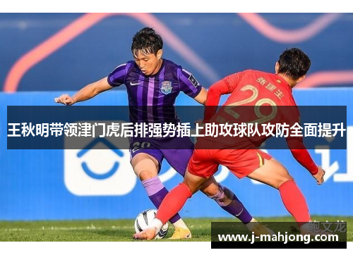 王秋明带领津门虎后排强势插上助攻球队攻防全面提升