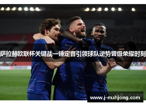 萨拉赫欧联杯关键战一锤定音引领球队逆势晋级荣耀时刻