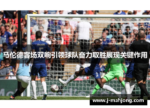 马伦德客场双响引领球队奋力取胜展现关键作用