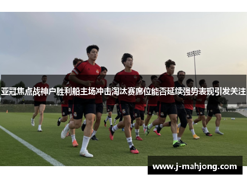 亚冠焦点战神户胜利船主场冲击淘汰赛席位能否延续强势表现引发关注