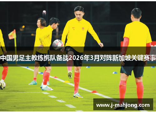 中国男足主教练携队备战2026年3月对阵新加坡关键赛事