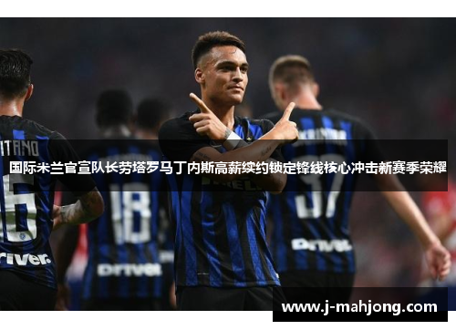 国际米兰官宣队长劳塔罗马丁内斯高薪续约锁定锋线核心冲击新赛季荣耀